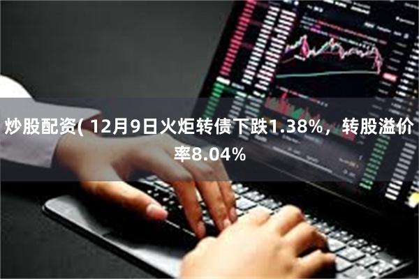 炒股配资( 12月9日火炬转债下跌1.38%，转股溢价率8.04%