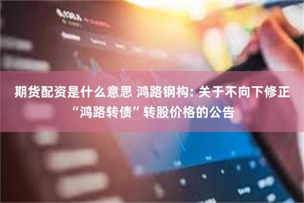 期货配资是什么意思 鸿路钢构: 关于不向下修正“鸿路转债”转股价格的公告