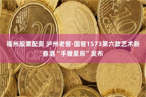 福州股票配资 泸州老窖·国窖1573第六款艺术新春酒“手握星辰”发布