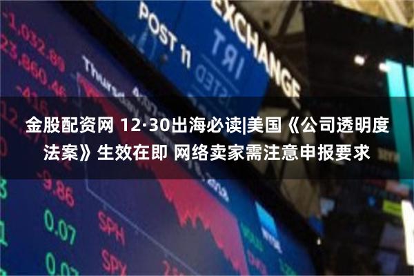 金股配资网 12·30出海必读|美国《公司透明度法案》生效在即 网络卖家需注意申报要求