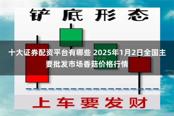 十大证券配资平台有哪些 2025年1月2日全国主要批发市场香菇价格行情