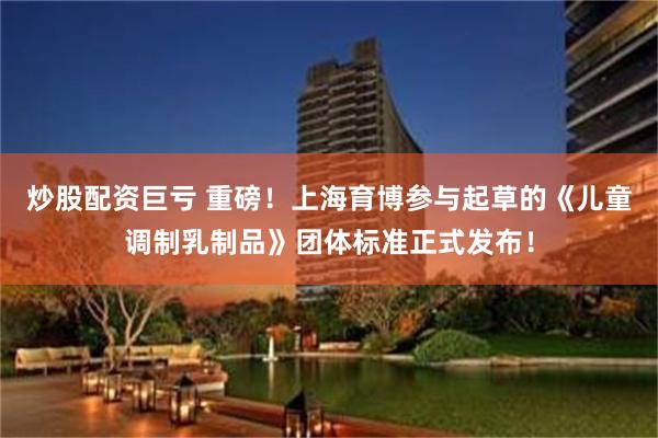 炒股配资巨亏 重磅！上海育博参与起草的《儿童调制乳制品》团体标准正式发布！