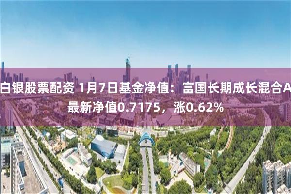 白银股票配资 1月7日基金净值：富国长期成长混合A最新净值0.7175，涨0.62%