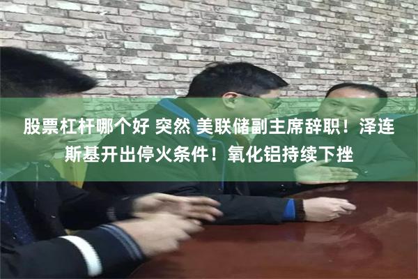 股票杠杆哪个好 突然 美联储副主席辞职！泽连斯基开出停火条件！氧化铝持续下挫