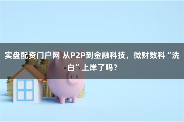 实盘配资门户网 从P2P到金融科技，微财数科“洗白”上岸了吗？