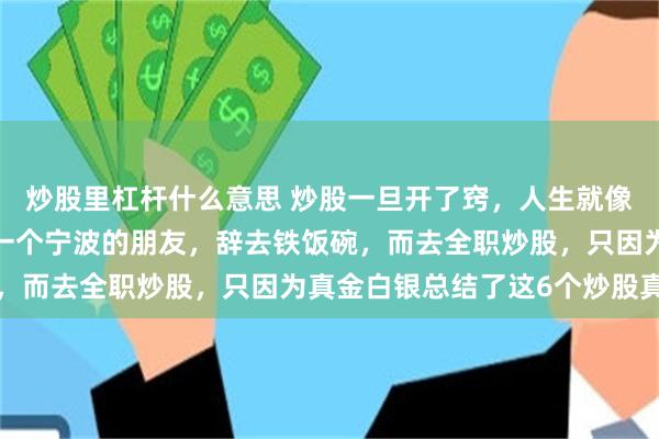 炒股里杠杆什么意思 炒股一旦开了窍，人生就像悟了道。就在6年前，一个宁波的朋友，辞去铁饭碗，而去全职炒股，只因为真金白银总结了这6个炒股真谛