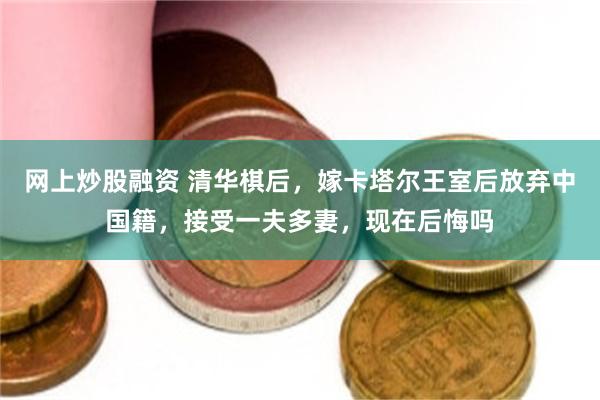网上炒股融资 清华棋后，嫁卡塔尔王室后放弃中国籍，接受一夫多妻，现在后悔吗