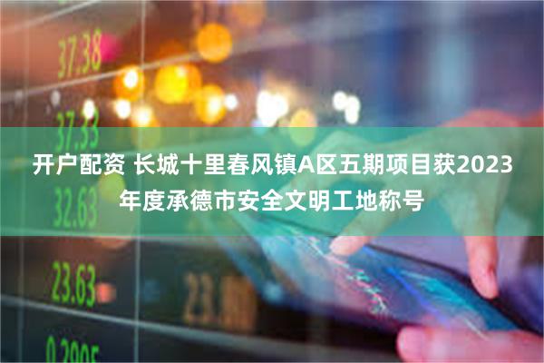 开户配资 长城十里春风镇A区五期项目获2023年度承德市安全文明工地称号