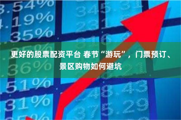 更好的股票配资平台 春节“游玩”，门票预订、景区购物如何避坑