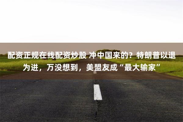 配资正规在线配资炒股 冲中国来的？特朗普以退为进，万没想到，美盟友成“最大输家”