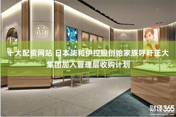 十大配资网站 日本柒和伊控股创始家族呼吁正大集团加入管理层收购计划