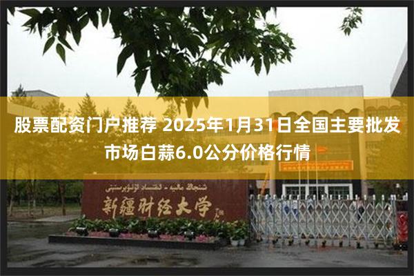 股票配资门户推荐 2025年1月31日全国主要批发市场白蒜6.0公分价格行情