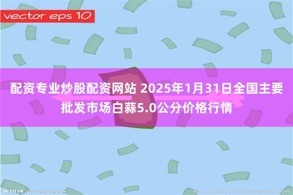 配资专业炒股配资网站 2025年1月31日全国主要批发市场白蒜5.0公分价格行情