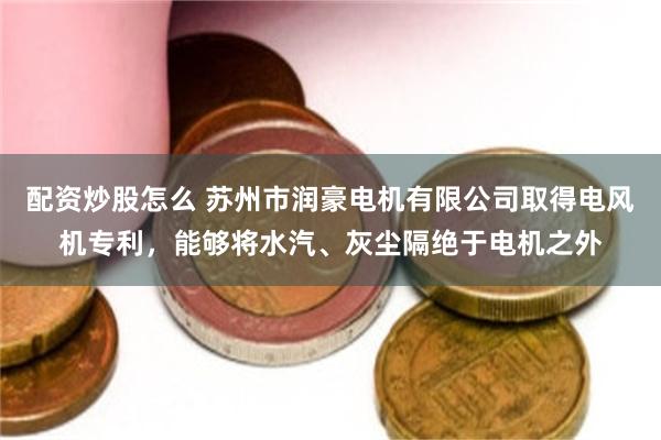 配资炒股怎么 苏州市润豪电机有限公司取得电风机专利，能够将水汽、灰尘隔绝于电机之外