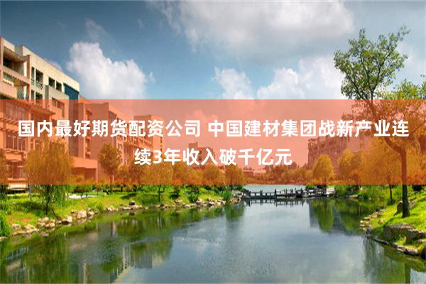 国内最好期货配资公司 中国建材集团战新产业连续3年收入破千亿元