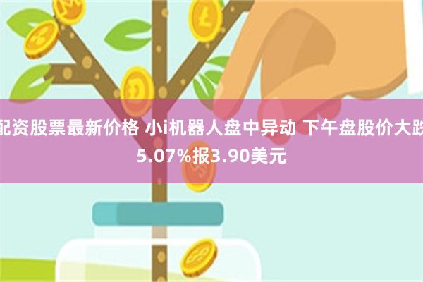 配资股票最新价格 小i机器人盘中异动 下午盘股价大跌5.07%报3.90美元