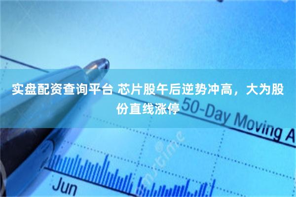 实盘配资查询平台 芯片股午后逆势冲高，大为股份直线涨停