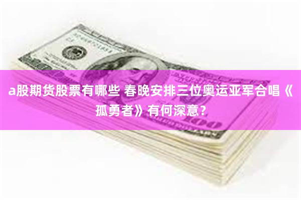 a股期货股票有哪些 春晚安排三位奥运亚军合唱《孤勇者》有何深意？