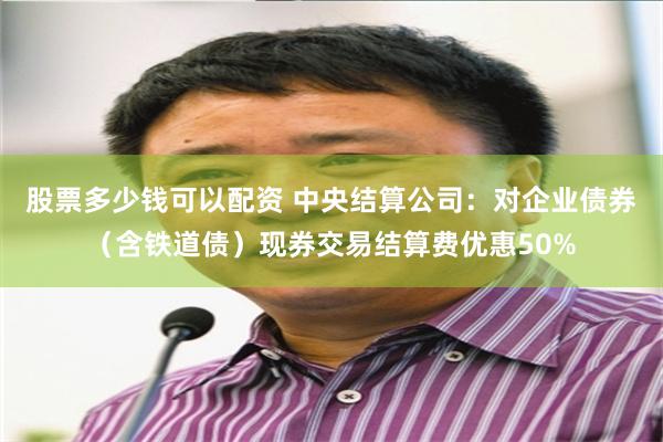 股票多少钱可以配资 中央结算公司：对企业债券（含铁道债）现券交易结算费优惠50%