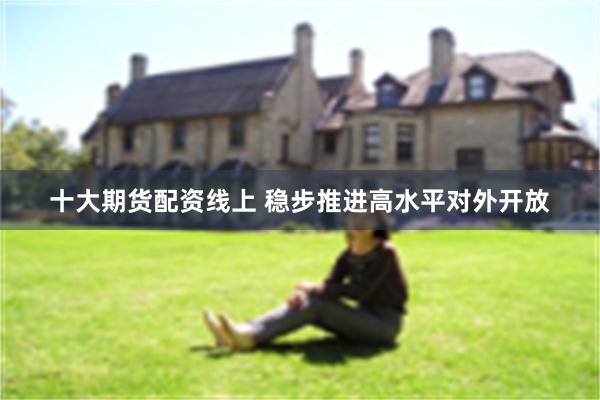 十大期货配资线上 稳步推进高水平对外开放