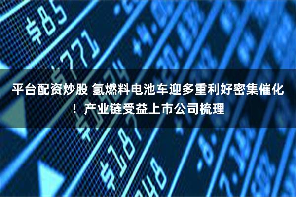 平台配资炒股 氢燃料电池车迎多重利好密集催化！产业链受益上市公司梳理