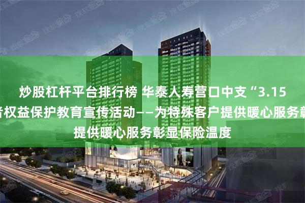 炒股杠杆平台排行榜 华泰人寿营口中支“3.15”金融消费者权益保护教育宣传活动——为特殊客户提供暖心服务彰显保险温度