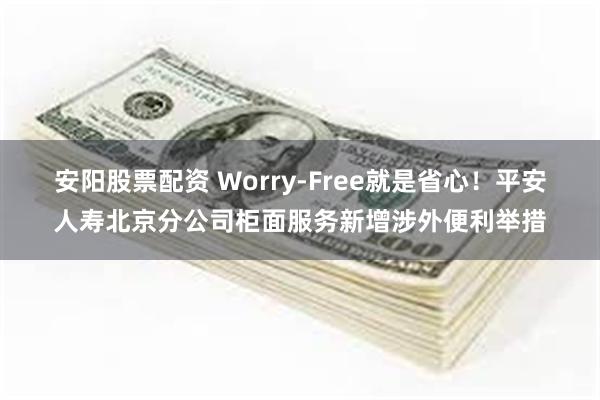 安阳股票配资 Worry-Free就是省心！平安人寿北京分公司柜面服务新增涉外便利举措