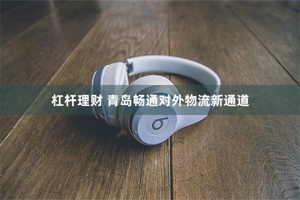 杠杆理财 青岛畅通对外物流新通道