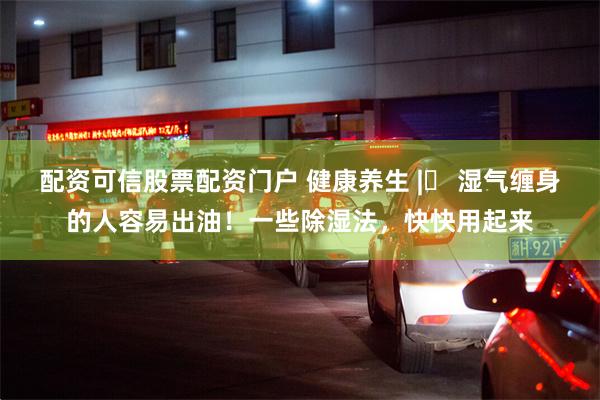 配资可信股票配资门户 健康养生 |​ 湿气缠身的人容易出油！一些除湿法，快快用起来