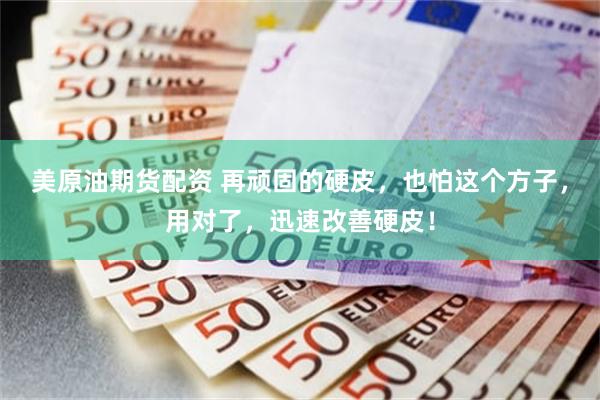 美原油期货配资 再顽固的硬皮，也怕这个方子，用对了，迅速改善硬皮！
