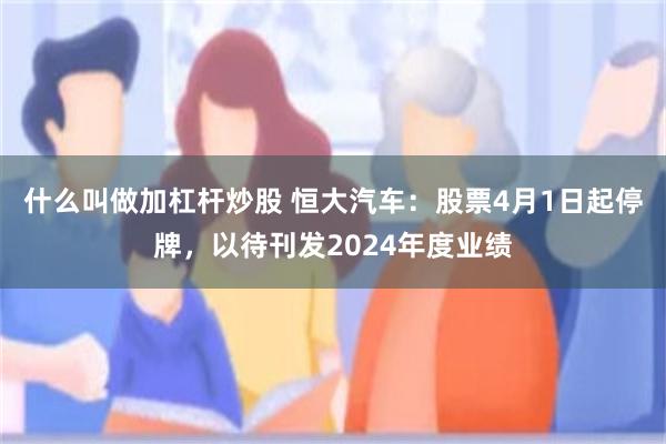 什么叫做加杠杆炒股 恒大汽车：股票4月1日起停牌，以待刊发2024年度业绩