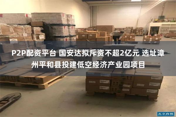 P2P配资平台 国安达拟斥资不超2亿元 选址漳州平和县投建低空经济产业园项目