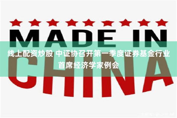 线上配资炒股 中证协召开第一季度证券基金行业首席经济学家例会