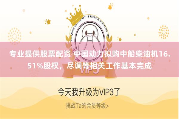 专业提供股票配资 中国动力拟购中船柴油机16.51%股权，尽调等相关工作基本完成