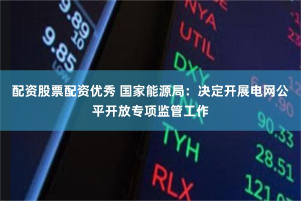 配资股票配资优秀 国家能源局：决定开展电网公平开放专项监管工作