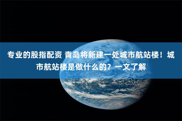 专业的股指配资 青岛将新建一处城市航站楼！城市航站楼是做什么的？一文了解