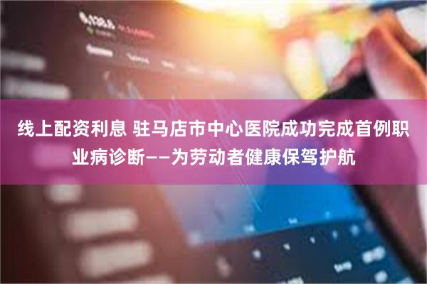 线上配资利息 驻马店市中心医院成功完成首例职业病诊断——为劳动者健康保驾护航