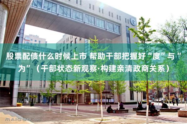 股票配债什么时候上市 帮助干部把握好“度”与“为”（干部状态新观察·构建亲清政商关系）