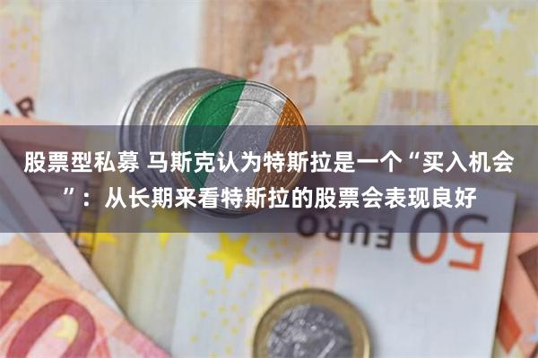 股票型私募 马斯克认为特斯拉是一个“买入机会”：从长期来看特斯拉的股票会表现良好