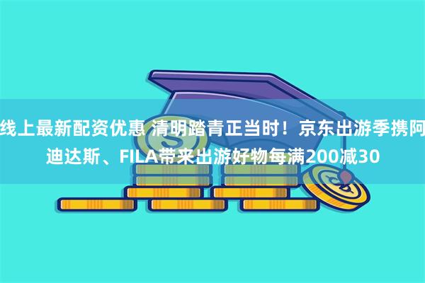 线上最新配资优惠 清明踏青正当时！京东出游季携阿迪达斯、FILA带来出游好物每满200减30