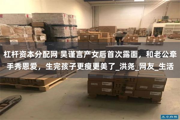 杠杆资本分配网 吴谨言产女后首次露面，和老公牵手秀恩爱，生完孩子更瘦更美了_洪尧_网友_生活