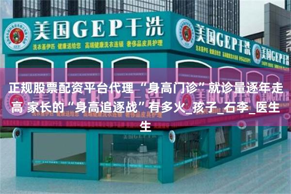 正规股票配资平台代理 “身高门诊”就诊量逐年走高 家长的“身高追逐战”有多火_孩子_石李_医生