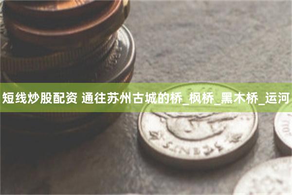 短线炒股配资 通往苏州古城的桥_枫桥_黑木桥_运河