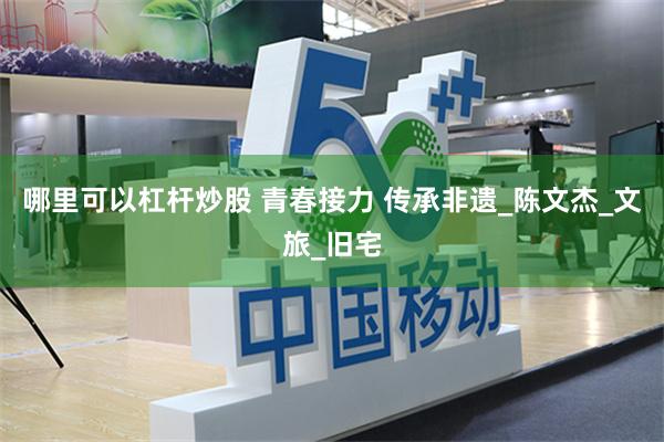 哪里可以杠杆炒股 青春接力 传承非遗_陈文杰_文旅_旧宅