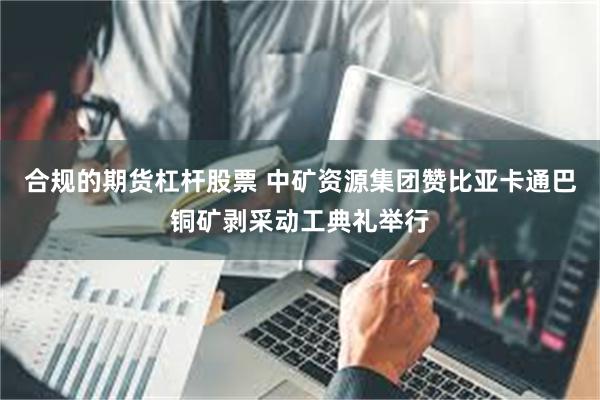 合规的期货杠杆股票 中矿资源集团赞比亚卡通巴铜矿剥采动工典礼举行