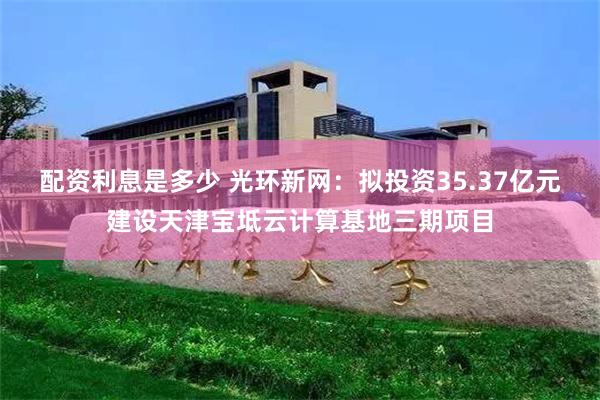 配资利息是多少 光环新网：拟投资35.37亿元建设天津宝坻云计算基地三期项目
