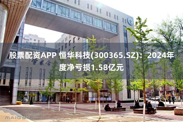股票配资APP 恒华科技(300365.SZ)：2024年度净亏损1.58亿元