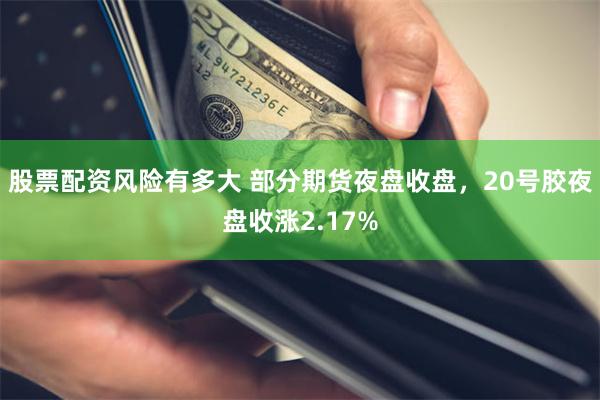 股票配资风险有多大 部分期货夜盘收盘，20号胶夜盘收涨2.17%