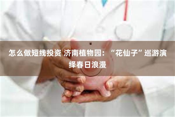 怎么做短线投资 济南植物园：“花仙子”巡游演绎春日浪漫
