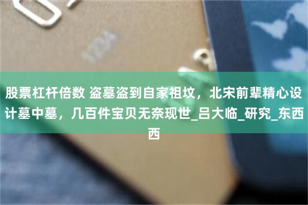 股票杠杆倍数 盗墓盗到自家祖坟，北宋前辈精心设计墓中墓，几百件宝贝无奈现世_吕大临_研究_东西
